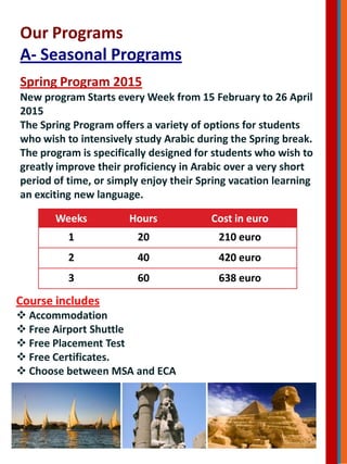 Our Programs
A- Seasonal Programs
Spring Program 2015
New program Starts every Week from 15 February to 26 April
2015
The Spring Program offers a variety of options for students
who wish to intensively study Arabic during the Spring break.
The program is specifically designed for students who wish to
greatly improve their proficiency in Arabic over a very short
period of time, or simply enjoy their Spring vacation learning
an exciting new language.
Weeks Hours Cost in euro
1 20 210 euro
2 40 420 euro
3 60 638 euro
Course includes
 Accommodation
 Free Airport Shuttle
 Free Placement Test
 Free Certificates.
 Choose between MSA and ECA
 