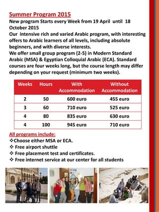 Summer Program 2015
New program Starts every Week from 19 April until 18
October 2015
Our intensive rich and varied Arabic program, with interesting
offers to Arabic learners of all levels, including absolute
beginners, and with diverse interests.
We offer small group program (2-5) in Modern Standard
Arabic (MSA) & Egyptian Colloquial Arabic (ECA). Standard
courses are four weeks long, but the course length may differ
depending on your request (minimum two weeks).
Weeks Hours With
Accommodation
Without
Accommodation
2 50 600 euro 455 euro
3 60 710 euro 525 euro
4 80 835 euro 630 euro
4 100 945 euro 710 euro
All programs include:
Choose either MSA or ECA.
 Free airport shuttle
 Free placement test and certificates.
 Free internet service at our center for all students
 