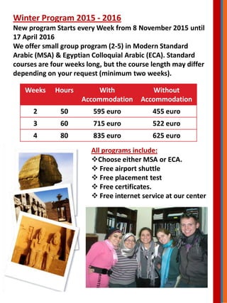 Winter Program 2015 - 2016
New program Starts every Week from 8 November 2015 until
17 April 2016
We offer small group program (2-5) in Modern Standard
Arabic (MSA) & Egyptian Colloquial Arabic (ECA). Standard
courses are four weeks long, but the course length may differ
depending on your request (minimum two weeks).
Weeks Hours With
Accommodation
Without
Accommodation
2 50 595 euro 455 euro
3 60 715 euro 522 euro
4 80 835 euro 625 euro
All programs include:
Choose either MSA or ECA.
 Free airport shuttle
 Free placement test
 Free certificates.
 Free internet service at our center
 