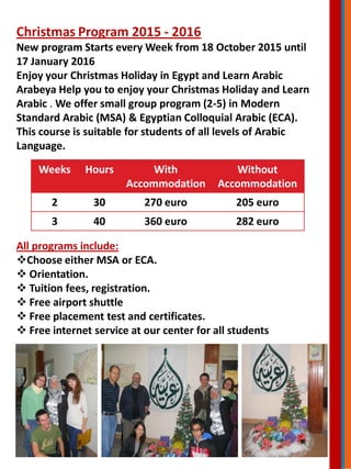 Christmas Program 2015 - 2016
New program Starts every Week from 18 October 2015 until
17 January 2016
Enjoy your Christmas Holiday in Egypt and Learn Arabic
Arabeya Help you to enjoy your Christmas Holiday and Learn
Arabic . We offer small group program (2-5) in Modern
Standard Arabic (MSA) & Egyptian Colloquial Arabic (ECA).
This course is suitable for students of all levels of Arabic
Language.
Weeks Hours With
Accommodation
Without
Accommodation
2 30 270 euro 205 euro
3 40 360 euro 282 euro
All programs include:
Choose either MSA or ECA.
 Orientation.
 Tuition fees, registration.
 Free airport shuttle
 Free placement test and certificates.
 Free internet service at our center for all students
 