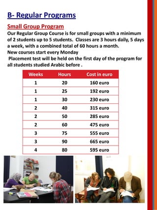 Small Group Program
Our Regular Group Course is for small groups with a minimum
of 2 students up to 5 students. Classes are 3 hours daily, 5 days
a week, with a combined total of 60 hours a month.
New courses start every Monday
Placement test will be held on the first day of the program for
all students studied Arabic before .
Weeks Hours Cost in euro
1 20 160 euro
1 25 192 euro
1 30 230 euro
2 40 315 euro
2 50 285 euro
2 60 475 euro
3 75 555 euro
3 90 665 euro
4 80 595 euro
B- Regular Programs
 