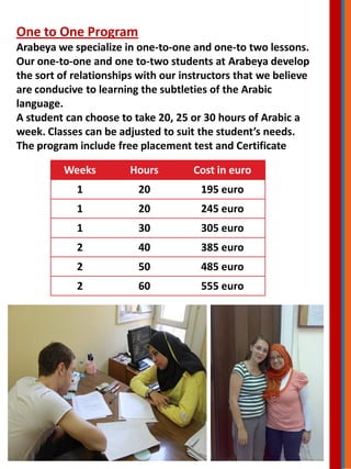 One to One Program
Arabeya we specialize in one-to-one and one-to two lessons.
Our one-to-one and one to-two students at Arabeya develop
the sort of relationships with our instructors that we believe
are conducive to learning the subtleties of the Arabic
language.
A student can choose to take 20, 25 or 30 hours of Arabic a
week. Classes can be adjusted to suit the student’s needs.
The program include free placement test and Certificate
Weeks Hours Cost in euro
1 20 195 euro
1 20 245 euro
1 30 305 euro
2 40 385 euro
2 50 485 euro
2 60 555 euro
 