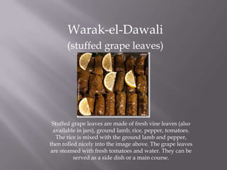 Warak-el-Dawali
(stuffed grape leaves)
Stuffed grape leaves are made of fresh vine leaves (also
available in jars), ground lamb, rice, pepper, tomatoes.
The rice is mixed with the ground lamb and pepper,
then rolled nicely into the image above. The grape leaves
are steamed with fresh tomatoes and water. They can be
served as a side dish or a main course.
 