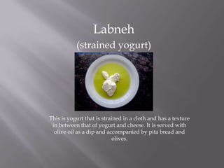 Labneh
(strained yogurt)
This is yogurt that is strained in a cloth and has a texture
in between that of yogurt and cheese. It is served with
olive oil as a dip and accompanied by pita bread and
olives.
 