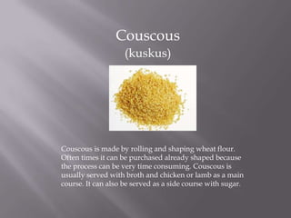 Couscous
(kuskus)
Couscous is made by rolling and shaping wheat flour.
Often times it can be purchased already shaped because
the process can be very time consuming. Couscous is
usually served with broth and chicken or lamb as a main
course. It can also be served as a side course with sugar.
 