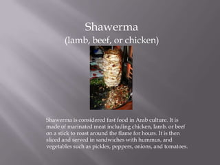 Shawerma
(lamb, beef, or chicken)
Shawerma is considered fast food in Arab culture. It is
made of marinated meat including chicken, lamb, or beef
on a stick to roast around the flame for hours. It is then
sliced and served in sandwiches with hummus, and
vegetables such as pickles, peppers, onions, and tomatoes.
 