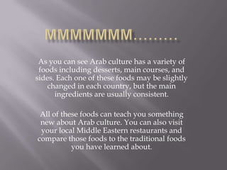 As you can see Arab culture has a variety of
foods including desserts, main courses, and
sides. Each one of these foods may be slightly
changed in each country, but the main
ingredients are usually consistent.
All of these foods can teach you something
new about Arab culture. You can also visit
your local Middle Eastern restaurants and
compare those foods to the traditional foods
you have learned about.
 