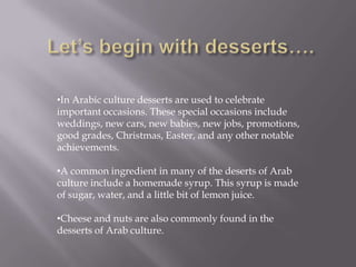 •In Arabic culture desserts are used to celebrate
important occasions. These special occasions include
weddings, new cars, new babies, new jobs, promotions,
good grades, Christmas, Easter, and any other notable
achievements.
•A common ingredient in many of the deserts of Arab
culture include a homemade syrup. This syrup is made
of sugar, water, and a little bit of lemon juice.
•Cheese and nuts are also commonly found in the
desserts of Arab culture.
 