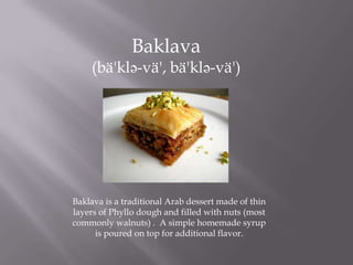 Baklava
(bä'klə-vä', bä'klə-vä')
Baklava is a traditional Arab dessert made of thin
layers of Phyllo dough and filled with nuts (most
commonly walnuts) . A simple homemade syrup
is poured on top for additional flavor.
 