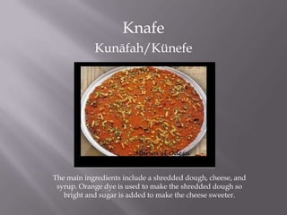 Knafe
Kunāfah/Künefe
The main ingredients include a shredded dough, cheese, and
syrup. Orange dye is used to make the shredded dough so
bright and sugar is added to make the cheese sweeter.
 