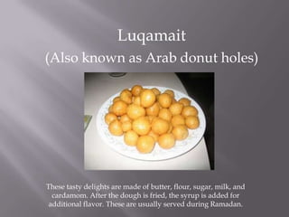 Luqamait
(Also known as Arab donut holes)
These tasty delights are made of butter, flour, sugar, milk, and
cardamom. After the dough is fried, the syrup is added for
additional flavor. These are usually served during Ramadan.
 