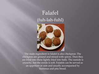 Falafel
(fuh-lah-fuhl)
The main ingredient in falafel is also chickpeas. The
chickpeas are ground and mixed with spices. Then they
are fried into these lightly fried into balls. The outside is
crunchy, but the inside is soft. Falafels can be served as
an appetizer or side and usually accompanied by
hummus and pita bread.
 