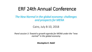 ERF 24th Annual Conference
The New Normal in the global economy: challenges
and prospects for MENA
Cairo, July 8-10, 2018
Panel session 3: Toward a growth agenda for MENA under the “new
normal” in the global economy
Mustapha K. Nabli
 