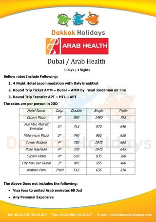 Dubai / Arab Health
                                       5 Days / 4 Nights
Bellow rates Include Following:
  1. 4 Night Hotel accommodation with Daly breakfast
  2. Round Trip Ticket AMM – Dubai – AMM by royal Jordanian air line
  3. Round Trip Transfer APT – HTL – APT
The rates are per person in JOD

             Hotel Name        Catg.       Double          Single   Triple
             Crown Plaza        5*           930           1480      795
           Pull Man Mall of
                                5*           715            970      640
               Emirates
           Millennium Plaza     5*           740            965      620
            Tower Rotana        4*           750           1075      665
            Rose Rayhaan        4*           730           1075      645
             Capitol Hotel      4*           620            835      580
          City Max Bur Dubai    3*           485            585      480
             Arabian Park      3*dxl         515            635      510


The Above Does not includes the following:
   Visa fees to united Arab emirates 60 Jod
   Any Personal Expensive
 