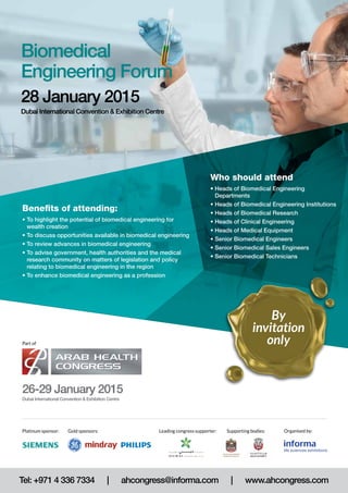 Who should attend 
• Heads of Biomedical Engineering 
Departments 
• Heads of Biomedical Engineering Institutions 
• Heads of Biomedical Research 
• Heads of Clinical Engineering 
• Heads of Medical Equipment 
• Senior Biomedical Engineers 
• Senior Biomedical Sales Engineers 
• Senior Biomedical Technicians 
Biomedical 
Engineering Forum 
28 January 2015 
Dubai International Convention & Exhibition Centre 
Benefits of attending: 
• To highlight the potential of biomedical engineering for 
wealth creation 
• To discuss opportunities available in biomedical engineering 
• To review advances in biomedical engineering 
• To advise government, health authorities and the medical 
research community on matters of legislation and policy 
relating to biomedical engineering in the region 
• To enhance biomedical engineering as a profession 
Part of 
26-29 January 2015 
Dubai International Convention & Exhibition Centre 
By 
invitation 
only 
Leading congress supporter: Organised by: 
Platinum sponsor: Gold sponsors: Supporting bodies: 
Tel: +971 4 336 7334 | ahcongress@informa.com | www.ahcongress.com 
 