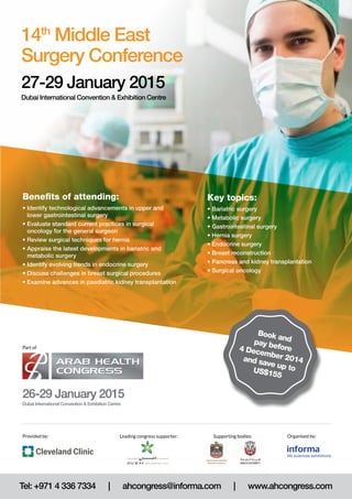 Key topics: 
• Bariatric surgery 
• Metabolic surgery 
• Gastrointestinal surgery 
• Hernia surgery 
• Endocrine surgery 
• Breast reconstruction 
• Pancreas and kidney transplantation 
• Surgical oncology 
14th Middle East 
Surgery Conference 
27-29 January 2015 
Dubai International Convention & Exhibition Centre 
Benefits of attending: 
• Identify technological advancements in upper and 
lower gastrointestinal surgery 
• Evaluate standard current practices in surgical 
oncology for the general surgeon 
• Review surgical techniques for hernia 
• Appraise the latest developments in bariatric and 
metabolic surgery 
• Identify evolving trends in endocrine surgery 
• Discuss challenges in breast surgical procedures 
• Examine advances in paediatric kidney transplantation 
Part of 
26-29 January 2015 
Dubai International Convention & Exhibition Centre 
Book and 
pay before 
4 December 2014 
and save up to 
US$155 
Provided by: Leading congress supporter: Organised by: 
Supporting bodies: 
Tel: +971 4 336 7334 | ahcongress@informa.com | www.ahcongress.com 
 
