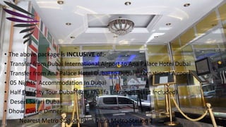 • The above package is INCLUSIVE of:-
• Transfer from Dubai International Airport to Ana Palace Hotel Dubai
• Transfer from Ana Palace Hotel Dubai to Dubai International Airport
• 05 Nights’ Accommodation In Dubai
• Half Day City Tour Dubai (Burj Khalifa Entrance Ticket Included)
• Desert Safari Dubai
• Dhow Curise Dinner
Nearest Metro Station Palm Deira Metro Station 2
 