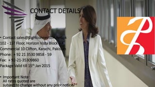 • Contact sales@flightconnection.net.pk
102 - 1ST Floor, Horizon Vista Block – 4,
Commercial 10 Clifton, Karachi, Pakistan
Phone: + 92 21 3530 9858 - 59
Fax: + 92-21-35309860
Package Valid till 15th Jan 2015
• Important Note:
All rates quoted are
subject to change without any prior notice.
CONTACT DETAILS
 