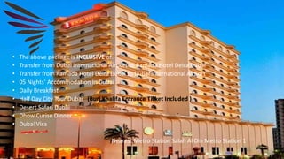 • The above package is INCLUSIVE of:-
• Transfer from Dubai International Airport to Ramada Hotel Deira Dubai
• Transfer from Ramada Hotel Deira Dubai to Dubai International Airport
• 05 Nights’ Accommodation In Dubai
• Daily Breakfast
• Half Day City Tour Dubai (Burj Khalifa Entrance Ticket Included )
• Desert Safari Dubai
• Dhow Curise Dinner
• Dubai Visa
Nearest Metro Station Salah Al Din Metro Station 1
 