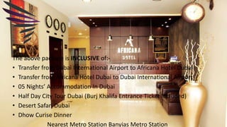 The above package is INCLUSIVE of:-
• Transfer from Dubai International Airport to Africana Hotel Dubai
• Transfer from Africana Hotel Dubai to Dubai International Airport
• 05 Nights’ Accommodation In Dubai
• Half Day City Tour Dubai (Burj Khalifa Entrance Ticket Included)
• Desert Safari Dubai
• Dhow Curise Dinner
Nearest Metro Station Banyias Metro Station
 