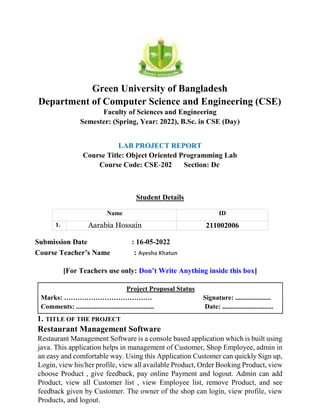 Green University of Bangladesh
Department of Computer Science and Engineering (CSE)
Faculty of Sciences and Engineering
Semester: (Spring, Year: 2022), B.Sc. in CSE (Day)
LAB PROJECT REPORT
Course Title: Object Oriented Programming Lab
Course Code: CSE-202 Section: Dc
Student Details
Name ID
1. Aarabia Hossain 211002006
Submission Date : 16-05-2022
Course Teacher’s Name : Ayesha Khatun
[For Teachers use only: Don’t Write Anything inside this box]
Project Proposal Status
Marks: ………………………………… Signature: .....................
Comments: .............................................. Date: ..............................
1. TITLE OF THE PROJECT
Restaurant Management Software
Restaurant Management Software is a console based application which is built using
java. This application helps in management of Customer, Shop Employee, admin in
an easy and comfortable way. Using this Application Customer can quickly Sign up,
Login, view his/her profile, view all available Product, Order Booking Product, view
choose Product , give feedback, pay online Payment and logout. Admin can add
Product, view all Customer list , view Employee list, remove Product, and see
feedback given by Customer. The owner of the shop can login, view profile, view
Products, and logout.
 