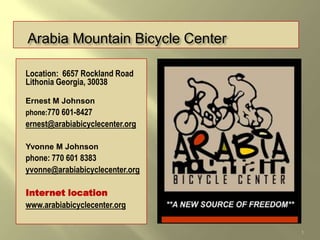 Arabia Mountain Bicycle Center

Location: 6657 Rockland Road
Lithonia Georgia, 30038

Ernest M Johnson
phone:770 601-8427
ernest@arabiabicyclecenter.org

Yvonne M Johnson
phone: 770 601 8383
yvonne@arabiabicyclecenter.org

Internet location
www.arabiabicyclecenter.org


                                 1
 