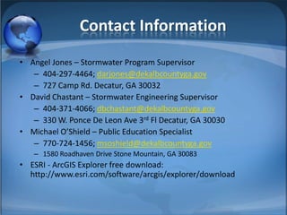 Contact Information
• Angel Jones – Stormwater Program Supervisor
   – 404-297-4464; darjones@dekalbcountyga.gov
   – 727 Camp Rd. Decatur, GA 30032
• David Chastant – Stormwater Engineering Supervisor
   – 404-371-4066; dbchastant@dekalbcountyga.gov
   – 330 W. Ponce De Leon Ave 3rd Fl Decatur, GA 30030
• Michael O’Shield – Public Education Specialist
   – 770-724-1456; msoshield@dekalbcountyga.gov
   – 1580 Roadhaven Drive Stone Mountain, GA 30083
• ESRI - ArcGIS Explorer free download:
  http://www.esri.com/software/arcgis/explorer/download
 