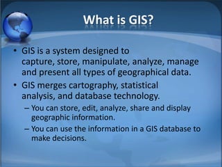 What is GIS?

• GIS is a system designed to
  capture, store, manipulate, analyze, manage
  and present all types of geographical data.
• GIS merges cartography, statistical
  analysis, and database technology.
  – You can store, edit, analyze, share and display
    geographic information.
  – You can use the information in a GIS database to
    make decisions.
 