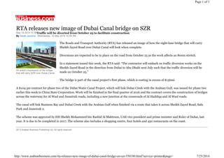 May 14 2014 10:39
By Sarah Jacotine Wednesday, 14 May 2014 10:39 AM
An artist's impression of the bridge
that will carry SZR over Dubai Canal.
RTA releases new image of Dubai Canal bridge on SZR
Traffic will be diverted from October 25 to facilitate construction
The Roads and Transport Authority (RTA) has released an image of how the eight-lane bridge that will carry
Sheikh Zayed Road over Dubai Canal will look when complete.
Diversions are expected to be in place on the road from October 25 as the work affects an 800m stretch.
In a statement issued this week, the RTA said: “The contractor will embark on traffic diversion works on the
Sheikh Zayed Road in the direction from Dubai to Abu Dhabi next July such that the traffic diversion will be
made on October 25.”
The bridge is part of the canal project’s first phase, which is costing in excess of $136mi.
A $104.5m contract for phase two of the Dubai Water Canal Project, which will link Dubai Creek with the Arabian Gulf, was issued for phase two
earlier this week to China State Corporation. Work will be finished in the final quarter of 2016 and the contract covers the construction of bridges
across the waterway for Al Wasl and Jumeirah roads, including a new junction at the crossroads of Al Haddiqa and Al Wasl roads.
The canal will link Business Bay and Dubai Creek with the Arabian Gulf when finished via a route that takes it across Sheikh Zayed Road, Safa
Park and Jumeirah 2.
The scheme was approved by HH Sheikh Mohammed bin Rashid Al Maktoum, UAE vice president and prime minister and Ruler of Dubai, last
year. It is due to be completed in 2017. The scheme also includes a shopping centre, four hotels and 450 restaurants on the coast.
2013 Arabian Business Publishing Ltd. All rights reserved.
Page 1 of 1
7/25/2014http://www.arabianbusiness.com/rta-releases-new-image-of-dubai-canal-bridge-on-szr-550180.html?service=printer&page=
 