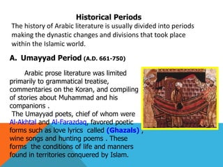 Historical Periods
The history of Arabic literature is usually divided into periods
making the dynastic changes and divisions that took place
within the Islamic world.
A. Umayyad Period (A.D. 661-750)
Arabic prose literature was limited
primarily to grammatical treatise,
commentaries on the Koran, and compiling
of stories about Muhammad and his
companions .
The Umayyad poets, chief of whom were
Al-Akhtal and Al-Farazdaq, favored poetic
forms such as love lyrics called (Ghazals) ,
wine songs and hunting poems . These
forms the conditions of life and manners
found in territories conquered by Islam.
 