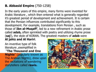 B. Abbasid Empire (750-1258)
In the early years of this empire, many forms were invented for
Arabic literature , which then entered what is generally regarded
it’s greatest period of development and achievement. It is certain
that the Persian influences contributed significantly to this
development. For example, translations from Persian , such as
those of Ibn al-Muqaff‘, led to a new refinement in Arabic prose
called adab, often sprinkled with poetry and utilizing rhyme prose
(saj’), the style of KORAN. The greatest masters of adab were
Al jahiz and Al Hariri.
An inventive type of folk
literature ,exemplified in
“The Thousand and One
Nights” (popularly known as
The Arabian Nights), drew upon
the recitations of wandering
storytellers called rawis.
 
