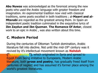 Abu Nuwas was acknowledged as the foremost among the new
poets who used the Arabic language with greater freedom and
imagination. An expiremental tradition now vied with classical
traditions, some poets excelled in both traditions ; al-Maarri and al-
Mtanabi are regarded as the greatest among them. In Spain an
independent poetic tradition culminated in the exquisitive lyrics of
Ibn Zaydun and Ibn Quzman. The Romance Of Antar, closest
work to an epic in Arabic , was also written about this time.
C. Modern Period
During the centuries of Ottoman Turkish domination, Arabic
literature fall into decline. Not until the mid-19th century was it
revived by it’s intellectual movement known as Nahdah
(―reawakening‖), which originated in Syria and spread to
Egypt.From being imitative to Europeans, Modern Arabic
literature, both prose and poetry, has gradually freed itself from
centuries of neglect and has assumed it’s former place among the
world’s greatest literatures.
 