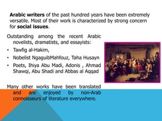 Outstanding among the recent Arabic
novelists, dramatists, and essayists:
• Tawfig al-Hakim,
• Nobelist NgaguibMahfouz, Taha Husayn
• Poets, Ihiya Abu Madi, Adonis , Ahmad
Shawqi, Abu Shadi and Abbas al Aqqad
Many other works have been translated
and are enjoyed by non-Arab
connoisseurs of literature everywhere.
Arabic writers of the past hundred years have been extremely
versatile. Most of their work is characterized by strong concern
for social issues.
 