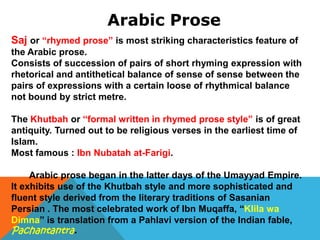 Arabic Prose
Saj or “rhymed prose” is most striking characteristics feature of
the Arabic prose.
Consists of succession of pairs of short rhyming expression with
rhetorical and antithetical balance of sense of sense between the
pairs of expressions with a certain loose of rhythmical balance
not bound by strict metre.
The Khutbah or “formal written in rhymed prose style” is of great
antiquity. Turned out to be religious verses in the earliest time of
Islam.
Most famous : Ibn Nubatah at-Farigi.
Arabic prose began in the latter days of the Umayyad Empire.
It exhibits use of the Khutbah style and more sophisticated and
fluent style derived from the literary traditions of Sasanian
Persian . The most celebrated work of Ibn Muqaffa, “Klila wa
Dimna” is translation from a Pahlavi version of the Indian fable,
Pachantantra.
 