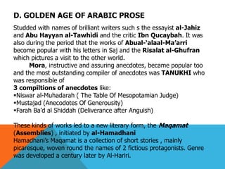 D. GOLDEN AGE OF ARABIC PROSE
Studded with names of brilliant writers such s the essayist al-Jahiz
and Abu Hayyan al-Tawhidi and the critic Ibn Qucaybah. It was
also during the period that the works of Abual-‗alaal-Ma‘arri
become popular with his letters in Saj and the Risalat al-Ghufran
which pictures a visit to the other world.
Mora, instructive and assuring anecdotes, became popular too
and the most outstanding compiler of anecdotes was TANUKHI who
was responsible of
3 compiltions of anecdotes like:
Niswar al-Muhadarah ( The Table Of Mesopotamian Judge)
Mustajad (Anecodotes Of Generousity)
Farah Ba’d al Shiddah (Deliverance after Anguish)
These kinds of works led to a new literary form, the Maqamat
(Assemblies) , initiated by al-Hamadhani
Hamadhani’s Maqamat is a collection of short stories , mainly
picaresque, woven round the names of 2 fictious protagonists. Genre
was developed a century later by Al-Hariri.
 