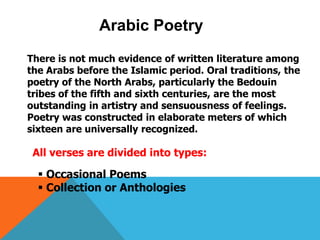 Arabic Poetry
There is not much evidence of written literature among
the Arabs before the Islamic period. Oral traditions, the
poetry of the North Arabs, particularly the Bedouin
tribes of the fifth and sixth centuries, are the most
outstanding in artistry and sensuousness of feelings.
Poetry was constructed in elaborate meters of which
sixteen are universally recognized.
All verses are divided into types:
 Occasional Poems
 Collection or Anthologies
 