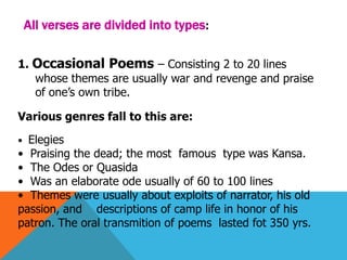 All verses are divided into types:
1. Occasional Poems – Consisting 2 to 20 lines
whose themes are usually war and revenge and praise
of one’s own tribe.
Various genres fall to this are:
• Elegies
• Praising the dead; the most famous type was Kansa.
• The Odes or Quasida
• Was an elaborate ode usually of 60 to 100 lines
• Themes were usually about exploits of narrator, his old
passion, and descriptions of camp life in honor of his
patron. The oral transmition of poems lasted fot 350 yrs.
 