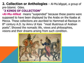 2. Collection or Anthologies – Al-Mu’allgqat, a group of
pre-Islamic Odes.
“3 KINDS OF COLLECTION‖
•Al-Mu-Allkat means “suspended” because these poems were
supposed to have been displayed by the Arabs on the Kaaba at
Mecca. These collections are ascribed to Hammed-al-Ravisya in
8th century A.D. by Amru Ul Kais “most illustrious of Arabian
poets”. Showed the nomadic life, views and philosophies,
visions and their dreams arising from such condition.
 