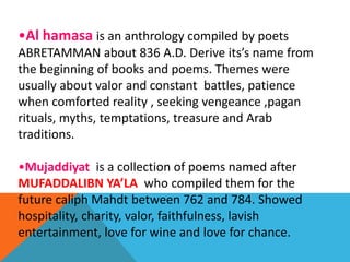 •Al hamasa is an anthrology compiled by poets
ABRETAMMAN about 836 A.D. Derive its’s name from
the beginning of books and poems. Themes were
usually about valor and constant battles, patience
when comforted reality , seeking vengeance ,pagan
rituals, myths, temptations, treasure and Arab
traditions.
•Mujaddiyat is a collection of poems named after
MUFADDALIBN YA’LA who compiled them for the
future caliph Mahdt between 762 and 784. Showed
hospitality, charity, valor, faithfulness, lavish
entertainment, love for wine and love for chance.
 
