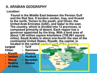 Location:
Found in the Middle East between the Persian Gulf
and the Red Sea. It borders Jordan, Iraq, and Kuwait
to the north, Yemen to the south, and Oman, the
United Arab Emirates (UAE), and Qatar to the east.
The country, which is divided into 13 provinces, is
composed primarily of desert. Each region has a
governor appointed by the king. With a land area of
about 1.96 million square kilometers (756,981 square
miles), Saudi Arabia is about one-fourth the size of the
continental United States. Riyadh, the capital, is
located in the central eastern part of the country.
A. ARABIAN GEOGRAPHY
Largest
Cities:
• Riyadh
• Jeddah
• Mecca
• Medina
• Al-Ahsa
• Ta'if
• Dammam
• Khamis
Mushait
• Buraidah
• Khobar
 