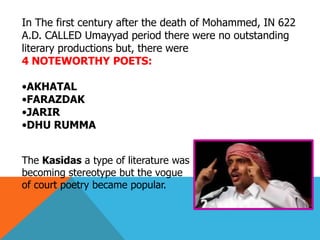 In The first century after the death of Mohammed, IN 622
A.D. CALLED Umayyad period there were no outstanding
literary productions but, there were
4 NOTEWORTHY POETS:
•AKHATAL
•FARAZDAK
•JARIR
•DHU RUMMA
The Kasidas a type of literature was
becoming stereotype but the vogue
of court poetry became popular.
 