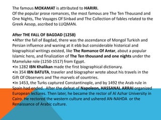 The famous MOKAMAT is attributed to HARIRI.
Of the popular prose romances, the most famous are The Ten Thousand and
One Nights, The Voyages Of Sinbad and The Collection of fables related to the
Greek Aesop, ascribed to LUQMAN.
After THE FALL OF BAGDAD (1258)
•After the fall of Bagdad, there was the ascendance of Mongol Turkish and
Persian influence and waning at it ebb but considerable historical and
biographical writings existed, like The Romance Of Antar, about a popular
Islamic hero, and finalization of The Ten thousand and one nights under the
Mameluke role (1250-1517) from Egypt.
•In 1282 IBN Khalikan made the first biographical dictionary.
•In 354 IBN BATUTA, traveler and biographer wrote about his travels in the
Gift Of Observers and The marvels of countries.
•In 1453, the Turks captured Constantinople, and by 1492 the Arab rule in
Spain had ended. After the defeat of Napoleon, HASSANAL ARRAI organized
European lectures. Then later, he became the rector of Al Azhar University in
Cairo. He rectored the western culture and ushered AN-NAHDA or the
Renaissance of Arabic culture.
 