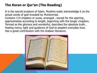 The Koran or Qur‘an (The Reading)
It is the sacred scripture of Islam. Muslims really acknowledge it as the
actual words of god revealed by Muhammad.
Contains 114 chapters or suras, arranged , except for the opening ,
approximately according to length, beginning with the longer chapters.
Termed as the glorious and wonderful, describes the absolute truth ,
healing mercy, light and guidance of God to people’s everyday lives.
Has a great contribution with the Arabian literature.
 