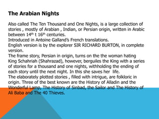 The Arabian Nights
Also called The Ten Thousand and One Nights, is a large collection of
stories , mostly of Arabian , Indian, or Persian origin, written in Arabic
between 14th t 16th centuries.
Introduced in Antoine Galland’s French translations.
English version is by the explorer SIR RICHARD BURTON, in complete
version.
The frame story, Persian in origin, turns on the the woman hating
King Schahriah (Shahrazad), however, berguiles the King with a series
of stories for a thousand and one nights, withholding the ending of
each story until the next night. In this she saves her life.
The elaborately plotted stories , filled with intrigue, are folkloric in
origin. Three of the best known are the History of Alladin and the
Wonderful Lamp, The History of Sinbad, the Sailor and The History of
Ali Baba and The 40 Thieves.
 