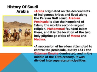 Arabs originated on the descendants
of indigenous tribes and lived along
the Persian Gulf coast. Arabian
Peninsula is also the homeland of
Islam, the world's second-largest
religion. Muhammad founded Islam
there, and it is the location of the two
holy pilgrimage cities of Mecca and
Medina.
A succession of invaders attempted to
control the peninsula, but by 1517 the
Ottoman Empire dominated, and in the
middle of the 18th century, it was
divided into separate principalities.
History Of Saudi
Arabia
 