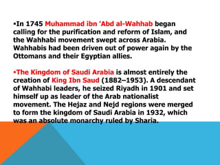 In 1745 Muhammad ibn 'Abd al-Wahhab began
calling for the purification and reform of Islam, and
the Wahhabi movement swept across Arabia.
Wahhabis had been driven out of power again by the
Ottomans and their Egyptian allies.
The Kingdom of Saudi Arabia is almost entirely the
creation of King Ibn Saud (1882–1953). A descendant
of Wahhabi leaders, he seized Riyadh in 1901 and set
himself up as leader of the Arab nationalist
movement. The Hejaz and Nejd regions were merged
to form the kingdom of Saudi Arabia in 1932, which
was an absolute monarchy ruled by Sharia.
 