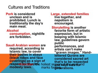 Cultures and Traditions
Pork is considered
unclean and is
prohibited. Lunch is
traditionally the day’s
main meal.
Alcohol
consumption, nightlife
are forbidden.
Saudi Arabian women are
required, according to
Islamic law, to cover
their bodies in abaya
(black robes and face
coverings) as a sign of
respect for Muslim
modesty laws.
Large, extended families
live together, and
nepotism is
encouraged.
Storytelling is another
favorite form of artistic
expression, but in
keeping with Islamic
law, guidelines govern
public
performances, and
artists can’t make
"graven images.” Hand-
lettered Qurans are
considered sacred art
that’s to be respected
and kept safe for
generations.
Ramadan, the holiest season of the year and
marks fasting.
 