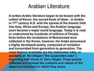 Arabian Literature
A written Arabic literature began to be known with the
collect of Koran, the sacred book of Islam , in Arabia
in 17th century A.D. with the spread of the Islamic faith
into Asia, Africa and Europe, the Arabian language
soon became a major world language. Today it is read
or understood by hundreds of millions of People.
Even before the revelations of Muhammad were
collected in the Koran, however, the Arabs possessed
a highly developed poetry, composed of recitation
and transmitted from generation to generation. The
most famous examples are the elaborated odes, or
qasdahs, of Mu’allagat (“the suspended odes”),
beginning with those of Imru’ Alqais. These poems
reflected and praised the customs and values of the
desert environment in which they arose.
 