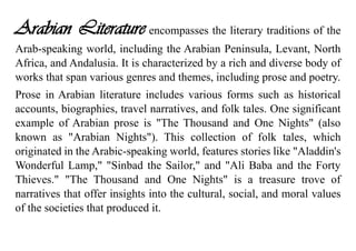 Arabian Literature encompasses the literary traditions of the
Arab-speaking world, including the Arabian Peninsula, Levant, North
Africa, and Andalusia. It is characterized by a rich and diverse body of
works that span various genres and themes, including prose and poetry.
Prose in Arabian literature includes various forms such as historical
accounts, biographies, travel narratives, and folk tales. One significant
example of Arabian prose is "The Thousand and One Nights" (also
known as "Arabian Nights"). This collection of folk tales, which
originated in the Arabic-speaking world, features stories like "Aladdin's
Wonderful Lamp," "Sinbad the Sailor," and "Ali Baba and the Forty
Thieves." "The Thousand and One Nights" is a treasure trove of
narratives that offer insights into the cultural, social, and moral values
of the societies that produced it.
 