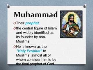 Muhammad
OTheir prophet.
Othe central figure of Islam
and widely identified as
its founder by non-
Muslims.
OHe is known as the
"Holy Prophet" to
Muslims, almost all of
whom consider him to be
the final prophet of God.
 